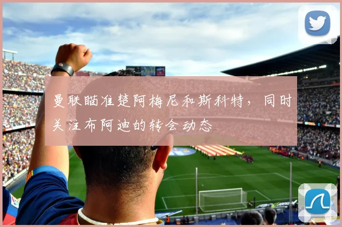 曼联瞄准楚阿梅尼和斯科特，同时关注布阿迪的转会动态