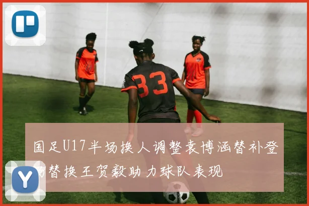 国足U17半场换人调整袁博涵替补登场替换王贺毅助力球队表现