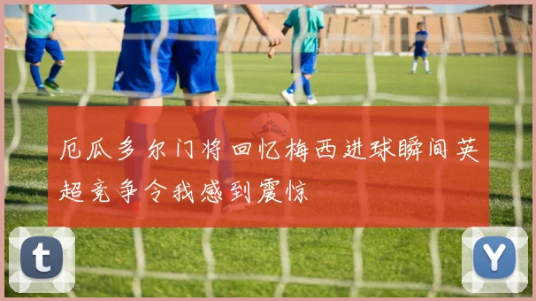 厄瓜多尔门将回忆梅西进球瞬间英超竞争令我感到震惊