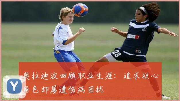 奥拉迪波回顾职业生涯：追求核心角色却屡遭伤病困扰