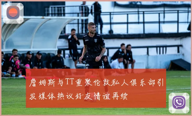 詹姆斯与TT重聚伦敦私人俱乐部引发媒体热议好友情谊再续