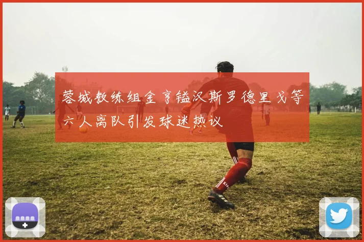 蓉城教练组金亨镒汉斯罗德里戈等六人离队引发球迷热议