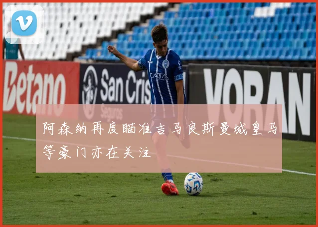 阿森纳再度瞄准吉马良斯曼城皇马等豪门亦在关注