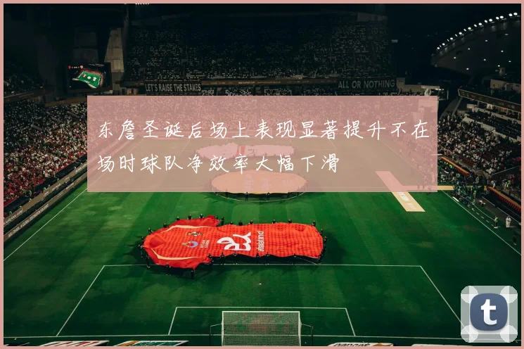 东詹圣诞后场上表现显著提升不在场时球队净效率大幅下滑