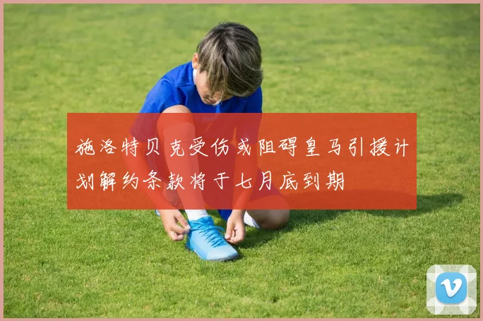 施洛特贝克受伤或阻碍皇马引援计划解约条款将于七月底到期