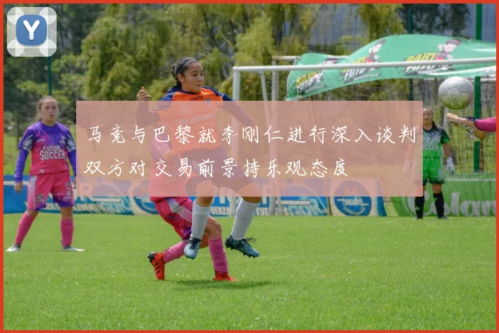 马竞与巴黎就李刚仁进行深入谈判双方对交易前景持乐观态度