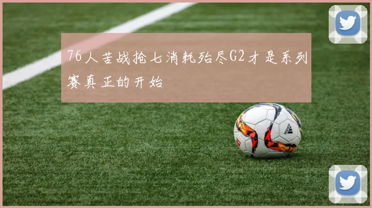 76人苦战抢七消耗殆尽G2才是系列赛真正的开始