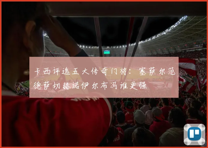 卡西评选五大传奇门将：塞萨尔范德萨切赫诺伊尔布冯谁更强