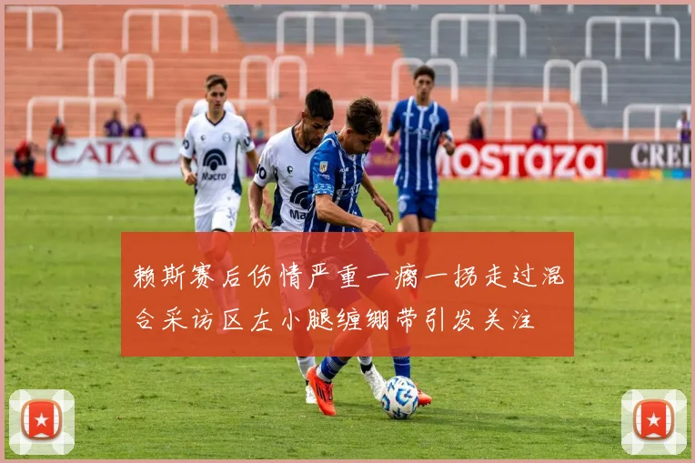 赖斯赛后伤情严重一瘸一拐走过混合采访区左小腿缠绷带引发关注