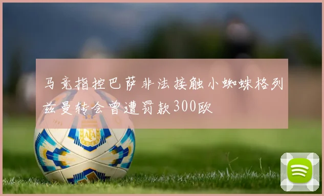 马竞指控巴萨非法接触小蜘蛛格列兹曼转会曾遭罚款300欧
