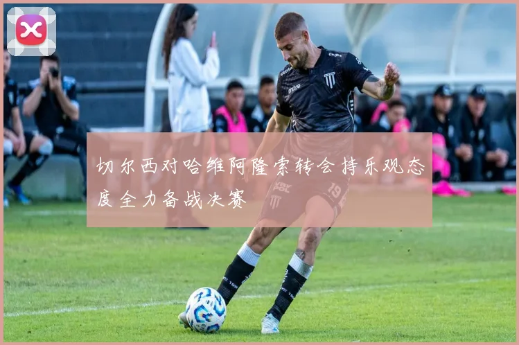 切尔西对哈维阿隆索转会持乐观态度全力备战决赛