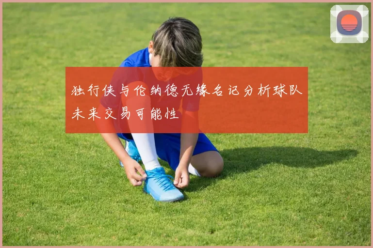 独行侠与伦纳德无缘名记分析球队未来交易可能性