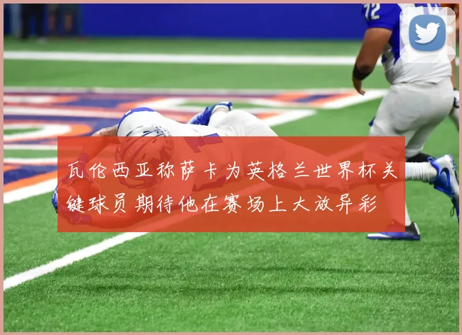 瓦伦西亚称萨卡为英格兰世界杯关键球员期待他在赛场上大放异彩