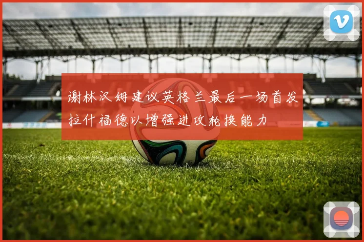 谢林汉姆建议英格兰最后一场首发拉什福德以增强进攻轮换能力